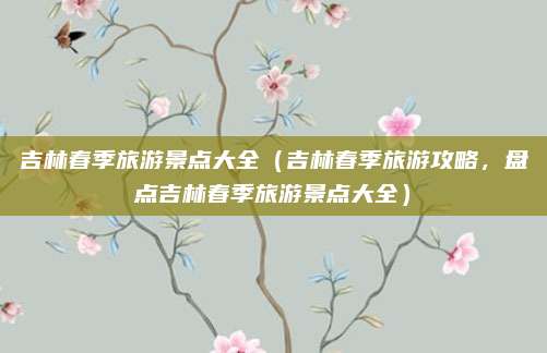 吉林春季旅游景点大全(吉林春季旅游攻略,盘点吉林春季旅游景点大全)