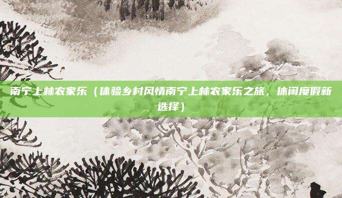 南宁上林农家乐(体验乡村风情南宁上林农家乐之旅,休闲度假新选择)