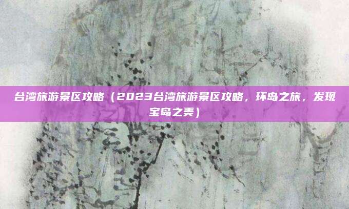 台湾旅游景区攻略（2023台湾旅游景区攻略，环岛之旅，发现宝岛之美）