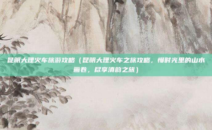 昆明大理火车旅游攻略（昆明大理火车之旅攻略，慢时光里的山水画卷，尽享滇韵之旅）