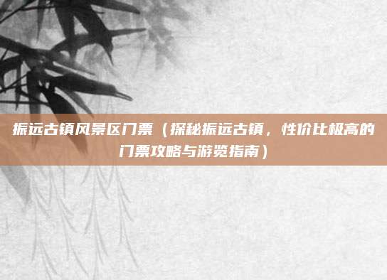 振远古镇风景区门票(探秘振远古镇,性价比极高的门票攻略与游览指南)