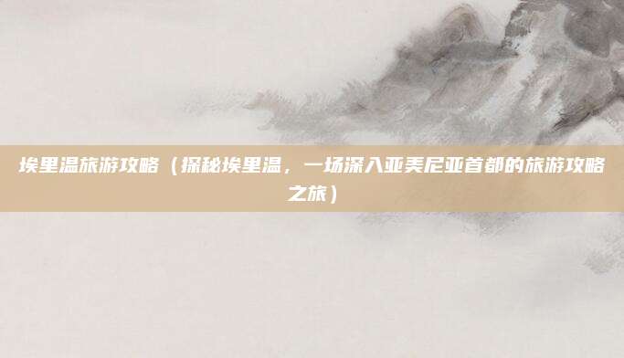 埃里温旅游攻略(探秘埃里温,一场深入亚美尼亚首都的旅游攻略之旅)