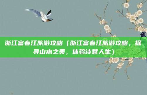 浙江富春江旅游攻略(浙江富春江旅游攻略,探寻山水之美,体验诗意人生)