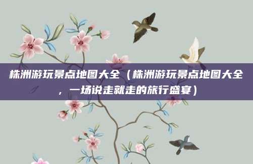 株洲游玩景点地图大全(株洲游玩景点地图大全,一场说走就走的旅行盛宴)