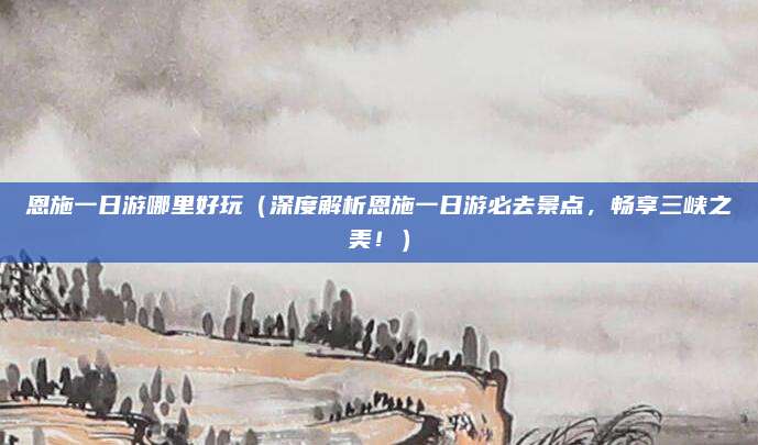恩施一日游哪里好玩(深度解析恩施一日游必去景点,畅享三峡之美!)