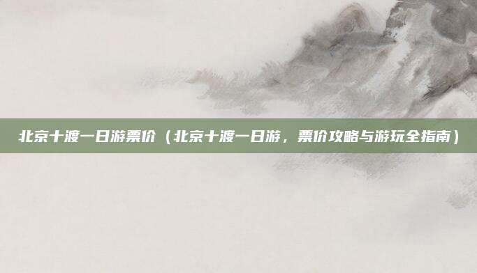 北京十渡一日游票价（北京十渡一日游，票价攻略与游玩全指南）