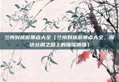 兰州到旅游景点大全(兰州到旅游景点大全,探访丝绸之路上的璀璨明珠)
