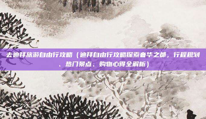 去迪拜旅游自由行攻略（迪拜自由行攻略探索奢华之都，行程规划、热门景点、购物心得全解析）
