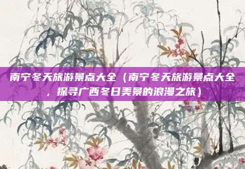 南宁冬天旅游景点大全（南宁冬天旅游景点大全，探寻广西冬日美景的浪漫之旅）