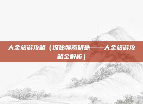 大余旅游攻略(探秘赣南明珠——大余旅游攻略全解析)