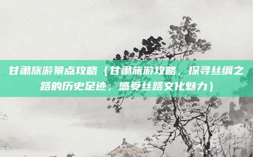 甘肃旅游景点攻略(甘肃旅游攻略,探寻丝绸之路的历史足迹,感受丝路文化魅力)