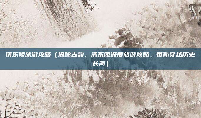 清东陵旅游攻略（探秘古韵，清东陵深度旅游攻略，带你穿越历史长河）