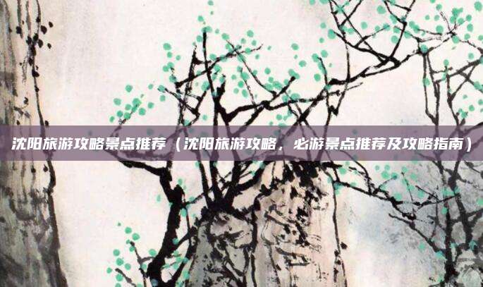 沈阳旅游攻略景点推荐(沈阳旅游攻略,必游景点推荐及攻略指南)