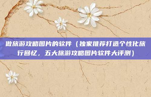 做旅游攻略图片的软件(独家推荐打造个性化旅行回忆,五大旅游攻略图片软件大评测)