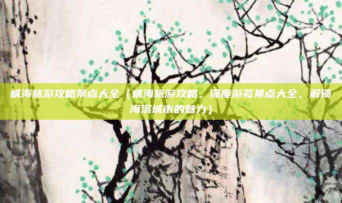 威海旅游攻略景点大全（威海旅游攻略，深度游览景点大全，解锁海滨城市的魅力）