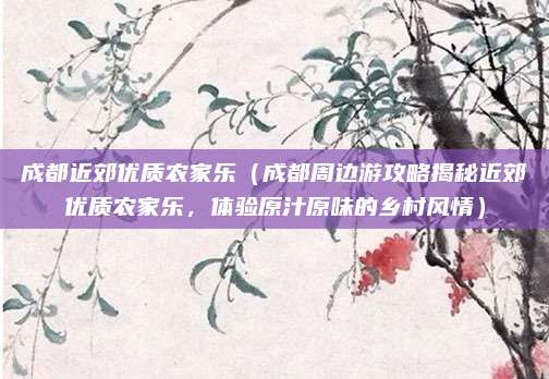 成都近郊优质农家乐(成都周边游攻略揭秘近郊优质农家乐,体验原汁原味的乡村风情)