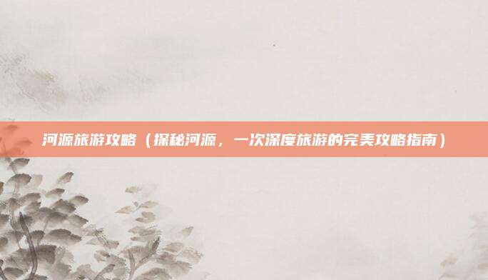 河源旅游攻略（探秘河源，一次深度旅游的完美攻略指南）