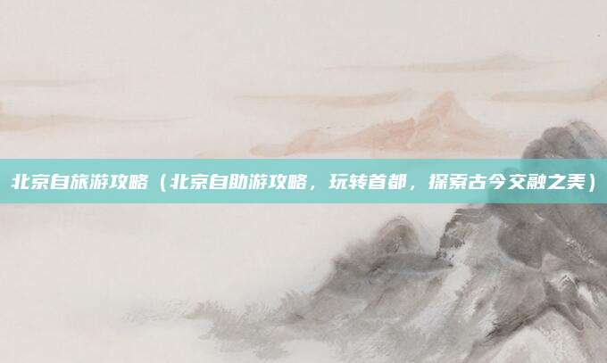 北京自旅游攻略(北京自助游攻略,玩转首都,探索古今交融之美)