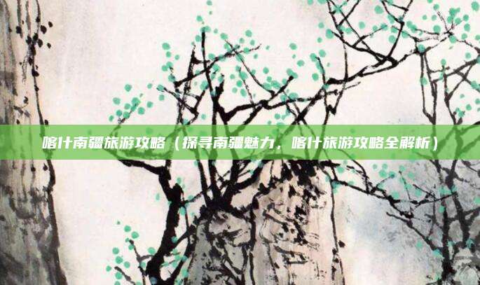 喀什南疆旅游攻略（探寻南疆魅力，喀什旅游攻略全解析）