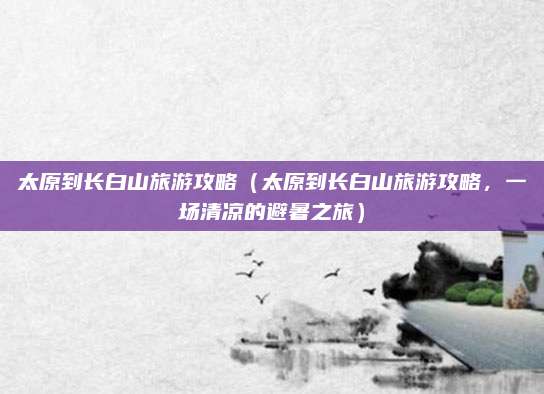 太原到长白山旅游攻略（太原到长白山旅游攻略，一场清凉的避暑之旅）
