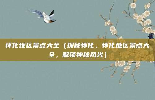 怀化地区景点大全（探秘怀化，怀化地区景点大全，解锁神秘风光）