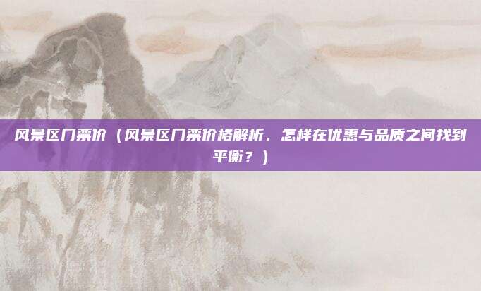 风景区门票价(风景区门票价格解析,怎样在优惠与品质之间找到平衡?)