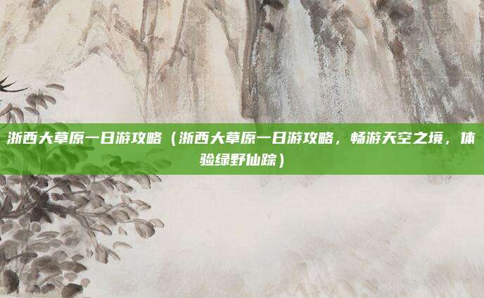 浙西大草原一日游攻略（浙西大草原一日游攻略，畅游天空之境，体验绿野仙踪）