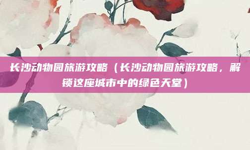长沙动物园旅游攻略(长沙动物园旅游攻略,解锁这座城市中的绿色天堂)