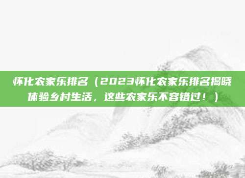 怀化农家乐排名(2023怀化农家乐排名揭晓体验乡村生活,这些农家乐不容错过!)