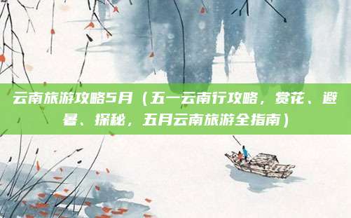 云南旅游攻略5月(五一云南行攻略,赏花、避暑、探秘,五月云南旅游全指南)