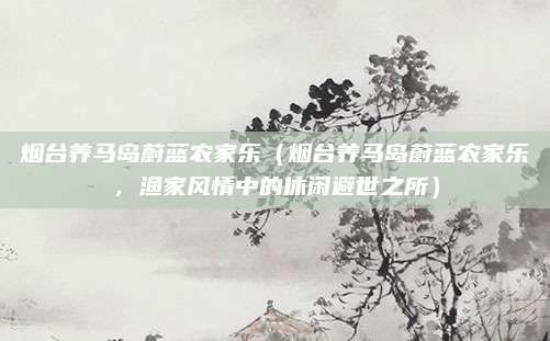 烟台养马岛蔚蓝农家乐(烟台养马岛蔚蓝农家乐,渔家风情中的休闲避世之所)