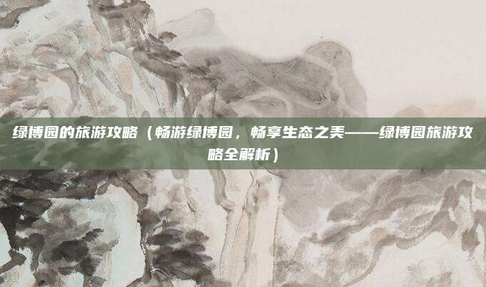 绿博园的旅游攻略（畅游绿博园，畅享生态之美——绿博园旅游攻略全解析）