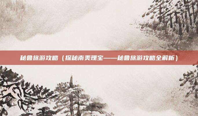 秘鲁旅游攻略(探秘南美瑰宝——秘鲁旅游攻略全解析)