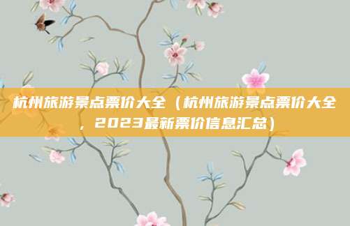 杭州旅游景点票价大全（杭州旅游景点票价大全，2023最新票价信息汇总）