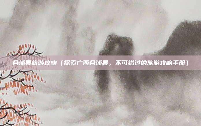 合浦县旅游攻略(探索广西合浦县,不可错过的旅游攻略手册)