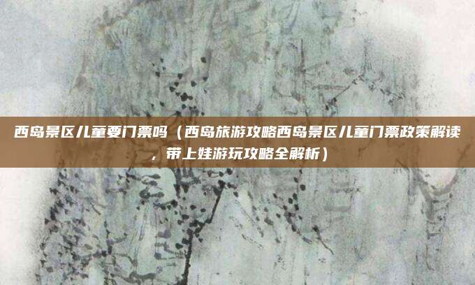 西岛景区儿童要门票吗(西岛旅游攻略西岛景区儿童门票政策解读,带上娃游玩攻略全解析)