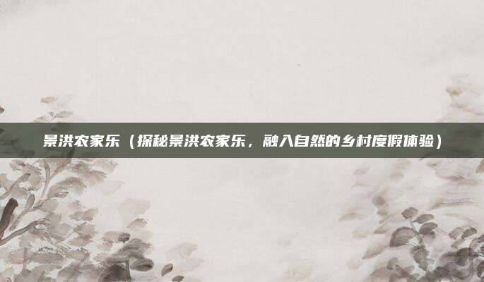 景洪农家乐（探秘景洪农家乐，融入自然的乡村度假体验）