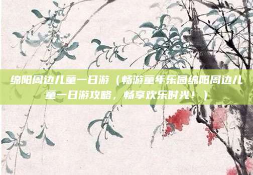 绵阳周边儿童一日游(畅游童年乐园绵阳周边儿童一日游攻略,畅享欢乐时光!)