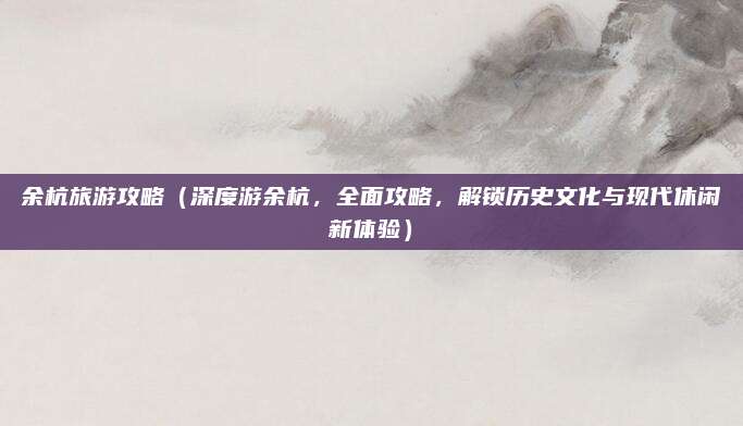 余杭旅游攻略（深度游余杭，全面攻略，解锁历史文化与现代休闲新体验）
