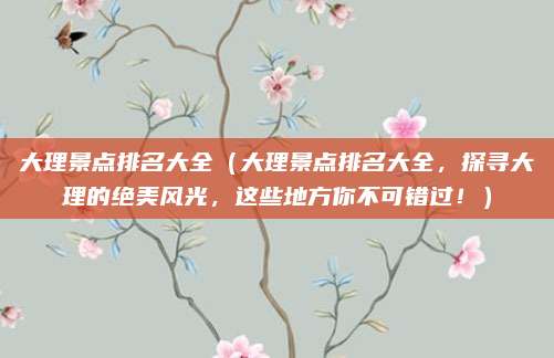 大理景点排名大全（大理景点排名大全，探寻大理的绝美风光，这些地方你不可错过！）