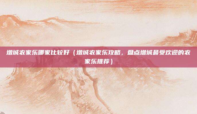 增城农家乐哪家比较好(增城农家乐攻略,盘点增城最受欢迎的农家乐推荐)