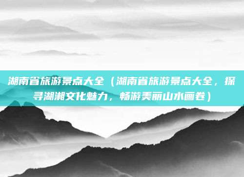 湖南省旅游景点大全（湖南省旅游景点大全，探寻湖湘文化魅力，畅游美丽山水画卷）