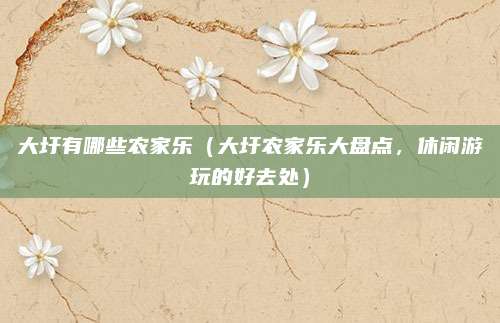 大圩有哪些农家乐（大圩农家乐大盘点，休闲游玩的好去处）