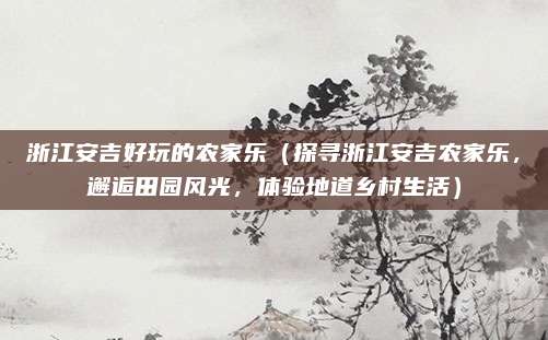 浙江安吉好玩的农家乐(探寻浙江安吉农家乐,邂逅田园风光,体验地道乡村生活)