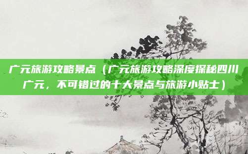广元旅游攻略景点(广元旅游攻略深度探秘四川广元,不可错过的十大景点与旅游小贴士)