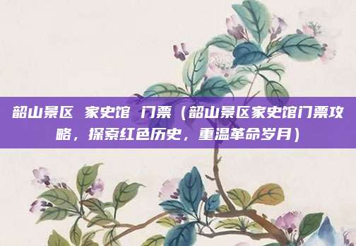 韶山景区 家史馆 门票(韶山景区家史馆门票攻略,探索红色历史,重温革命岁月)