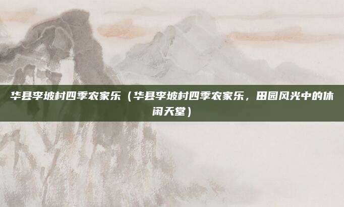 华县李坡村四季农家乐(华县李坡村四季农家乐,田园风光中的休闲天堂)