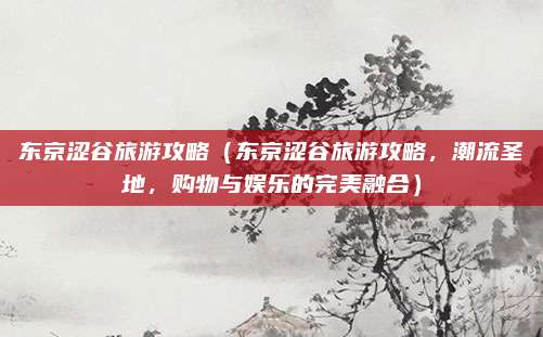 东京涩谷旅游攻略(东京涩谷旅游攻略,潮流圣地,购物与娱乐的完美融合)