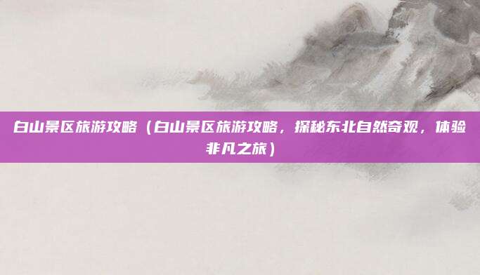 白山景区旅游攻略（白山景区旅游攻略，探秘东北自然奇观，体验非凡之旅）