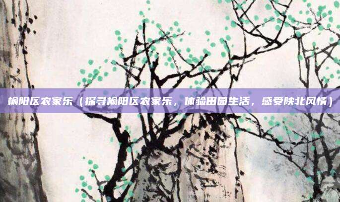 榆阳区农家乐（探寻榆阳区农家乐，体验田园生活，感受陕北风情）